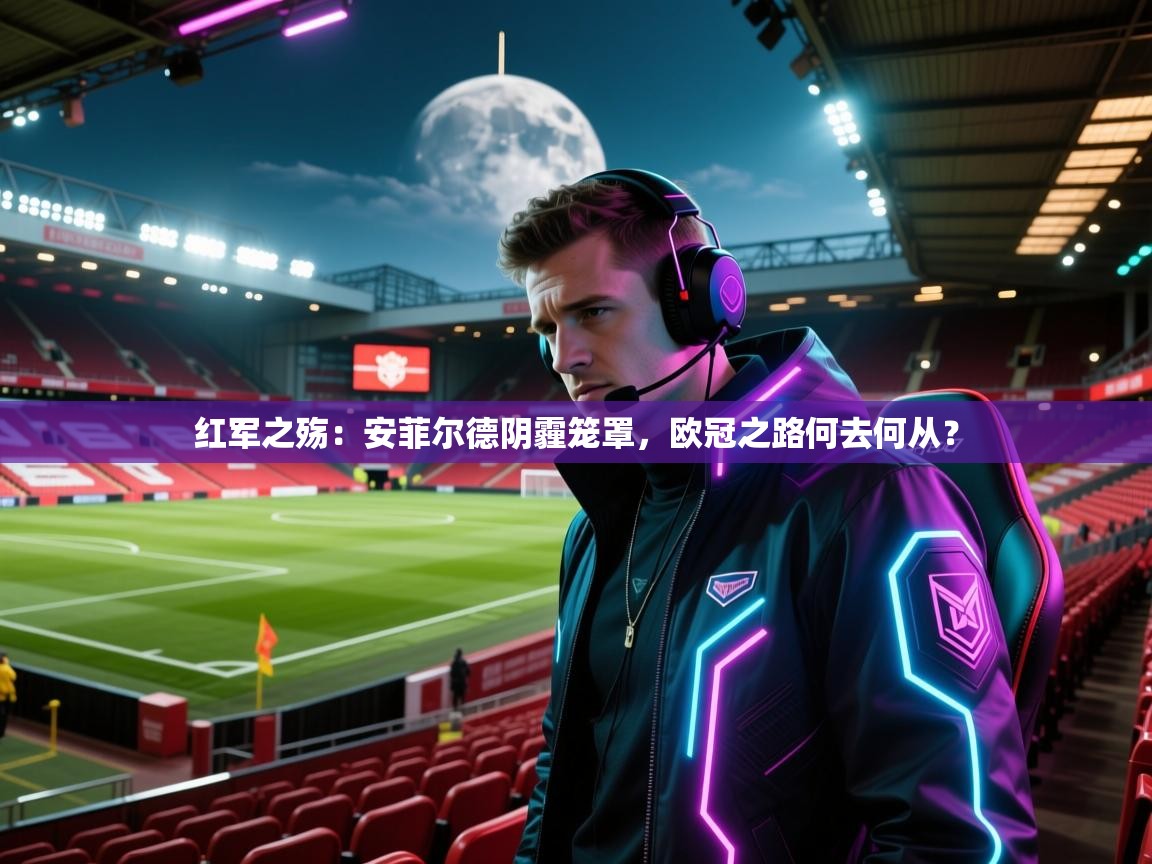 红军之殇:安菲尔德阴霾笼罩,欧冠之路何去何从? 第2张