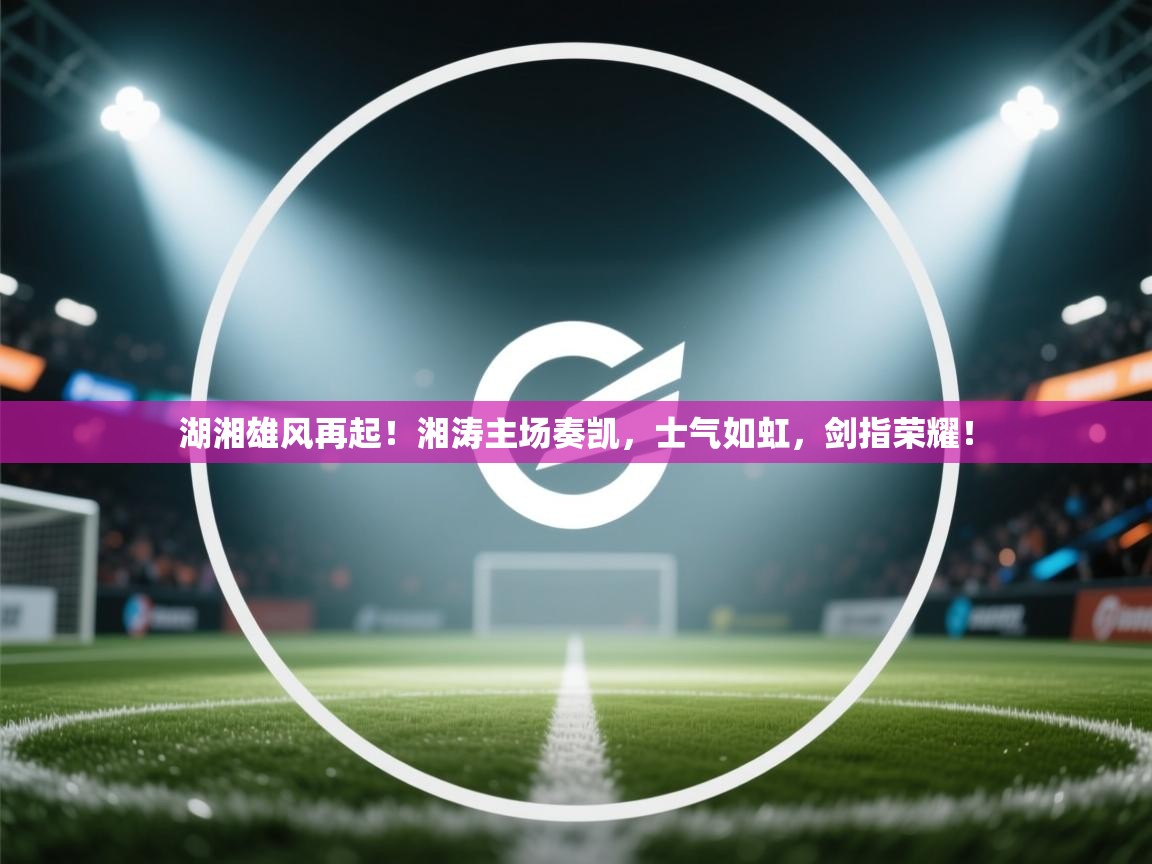 湖湘雄风再起！湘涛主场奏凯，士气如虹，剑指荣耀！