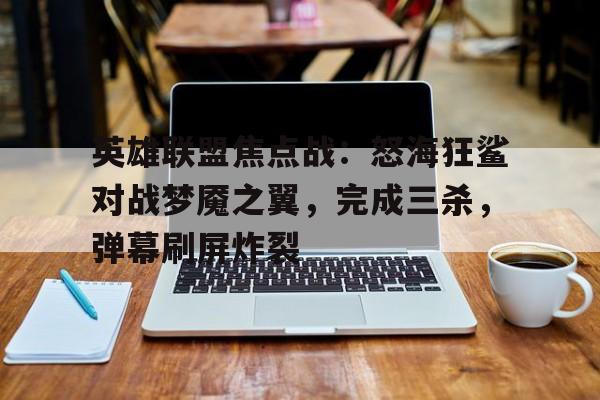 英雄联盟焦点战：怒海狂鲨对战梦魇之翼，完成三杀，弹幕刷屏炸裂