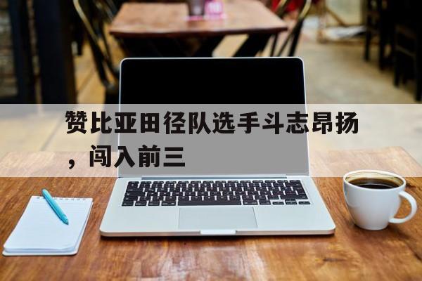 开云体育官网-赞比亚田径队选手斗志昂扬，闯入前三